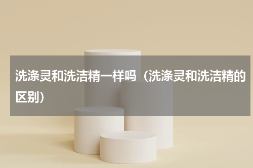 洗涤灵和洗洁精一样吗（洗涤灵和洗洁精的区别）