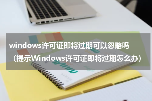 windows许可证即将过期可以忽略吗（提示Windows许可证即将过期怎么办）