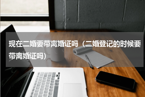 现在二婚要带离婚证吗（二婚登记的时候要带离婚证吗）
