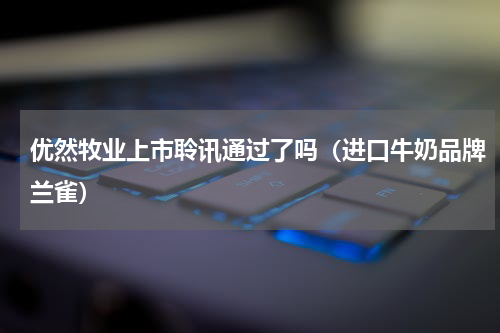 优然牧业上市聆讯通过了吗（进口牛奶品牌兰雀）