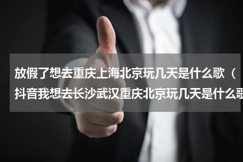 放假了想去重庆上海北京玩几天是什么歌（抖音我想去长沙武汉重庆北京玩几天是什么歌）