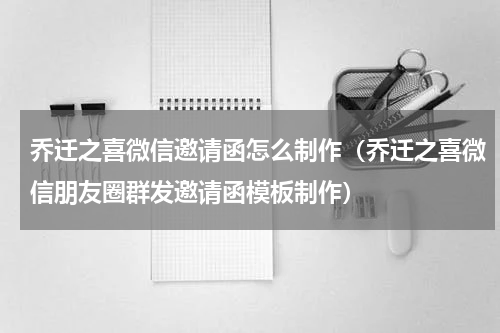 乔迁之喜微信邀请函怎么制作（乔迁之喜微信朋友圈群发邀请函模板制作）
