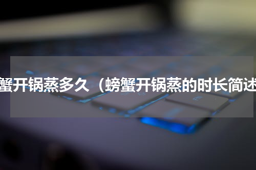 螃蟹开锅蒸多久（螃蟹开锅蒸的时长简述）