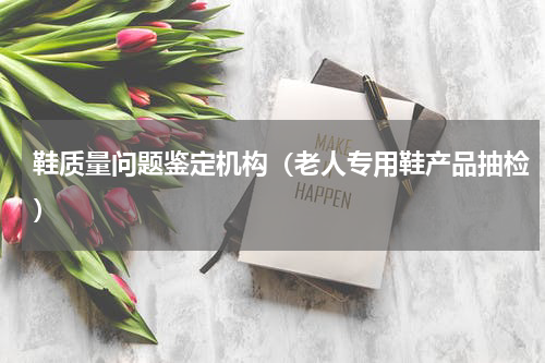 鞋质量问题鉴定机构（老人专用鞋产品抽检）