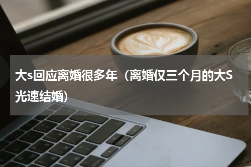 大s回应离婚很多年（离婚仅三个月的大S光速结婚）
