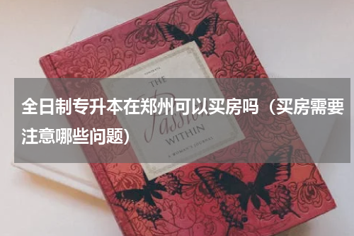 全日制专升本在郑州可以买房吗（买房需要注意哪些问题）