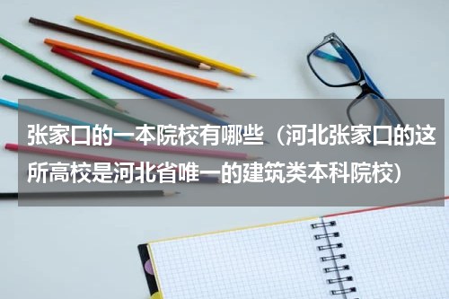 张家口的一本院校有哪些（河北张家口的这所高校是河北省唯一的建筑类本科院校）