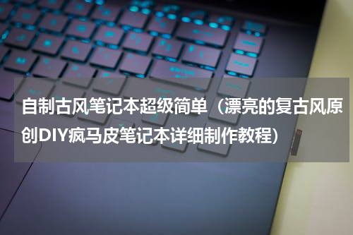 自制古风笔记本超级简单（漂亮的复古风原创DIY疯马皮笔记本详细制作教程）