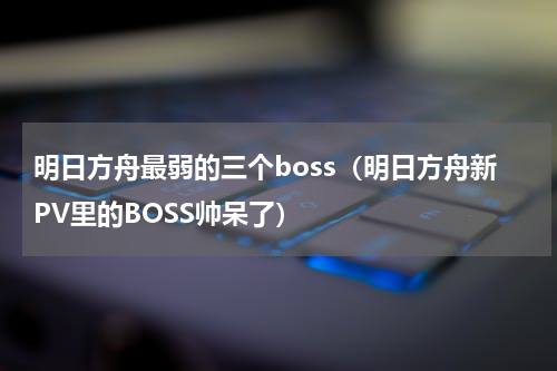明日方舟最弱的三个boss（明日方舟新PV里的BOSS帅呆了）