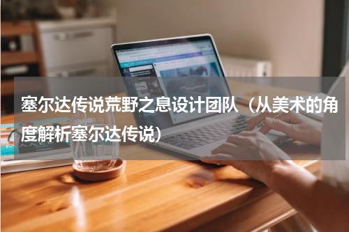 塞尔达传说荒野之息设计团队（从美术的角度解析塞尔达传说）