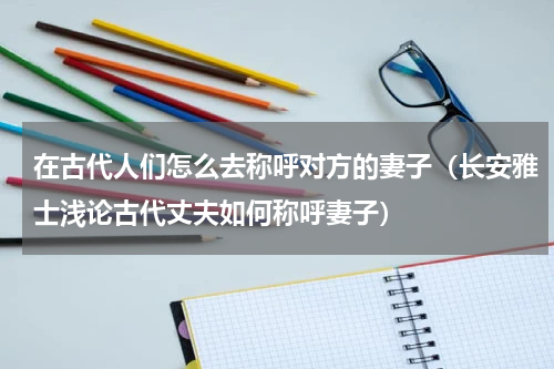 在古代人们怎么去称呼对方的妻子（长安雅士浅论古代丈夫如何称呼妻子）