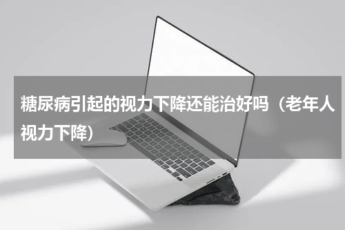 糖尿病引起的视力下降还能治好吗（老年人视力下降）