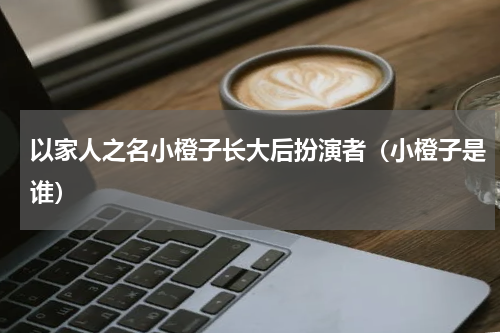 以家人之名小橙子长大后扮演者（小橙子是谁）