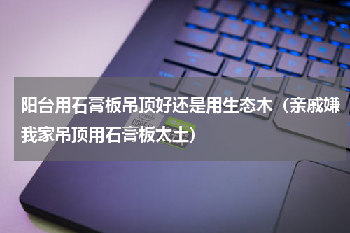 阳台用石膏板吊顶好还是用生态木（亲戚嫌我家吊顶用石膏板太土）