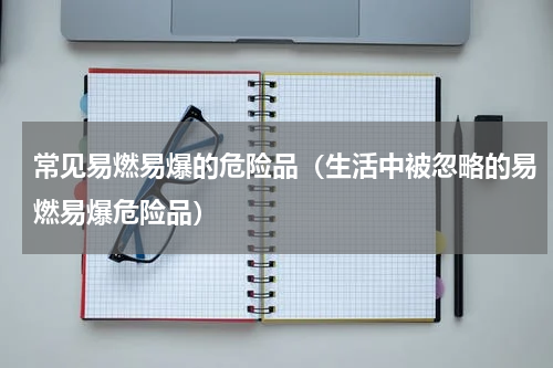 常见易燃易爆的危险品（生活中被忽略的易燃易爆危险品）