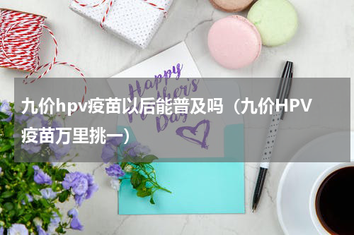 九价hpv疫苗以后能普及吗（九价HPV疫苗万里挑一）