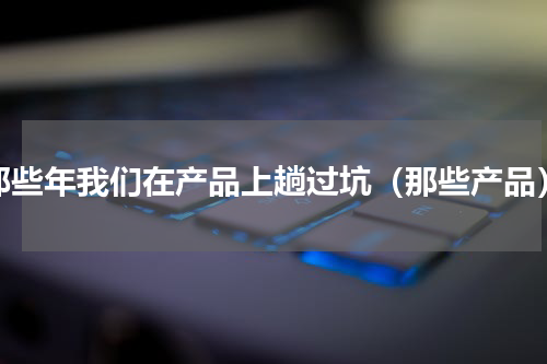 那些年我们在产品上趟过坑（那些产品）