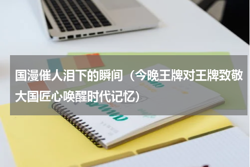 国漫催人泪下的瞬间（今晚王牌对王牌致敬大国匠心唤醒时代记忆）