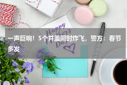 一声巨响！5个井盖同时炸飞，警方：春节多发
