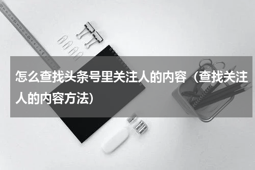 怎么查找头条号里关注人的内容（查找关注人的内容方法）