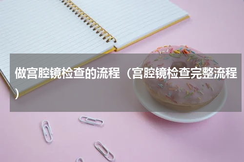 做宫腔镜检查的流程（宫腔镜检查完整流程）