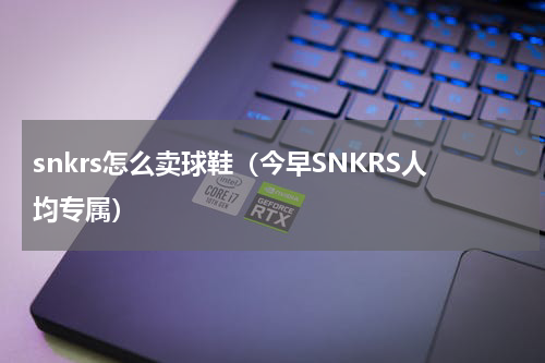 snkrs怎么卖球鞋（今早SNKRS人均专属）
