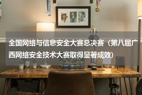 全国网络与信息安全大赛总决赛（第八届广西网络安全技术大赛取得显著成效）