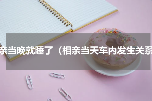 相亲当晚就睡了（相亲当天车内发生关系）