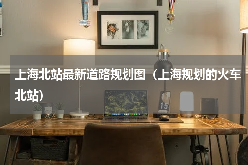 上海北站最新道路规划图（上海规划的火车北站）