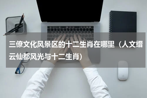 三僚文化风景区的十二生肖在哪里（人文缙云仙都风光与十二生肖）