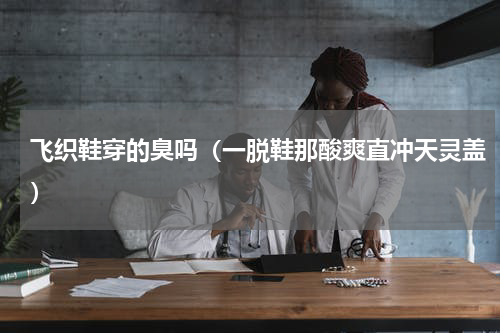 飞织鞋穿的臭吗（一脱鞋那酸爽直冲天灵盖）