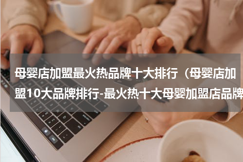 母婴店加盟最火热品牌十大排行（母婴店加盟10大品牌排行-最火热十大母婴加盟店品牌排行-哪个品牌实力强）