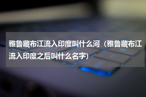雅鲁藏布江流入印度叫什么河（雅鲁藏布江流入印度之后叫什么名字）