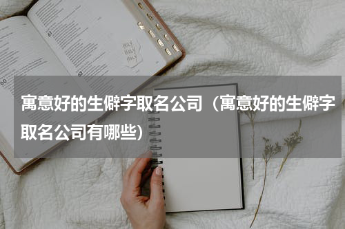 寓意好的生僻字取名公司（寓意好的生僻字取名公司有哪些）
