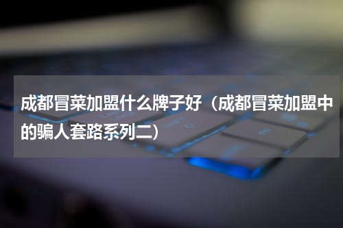 成都冒菜加盟什么牌子好（成都冒菜加盟中的骗人套路系列二）