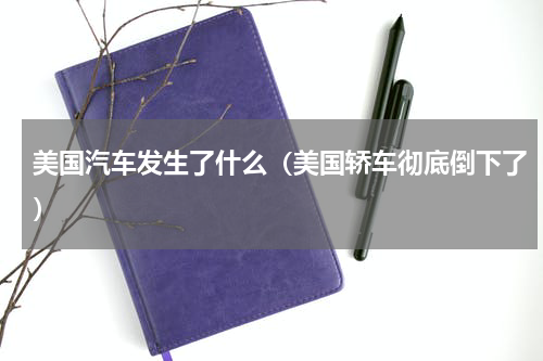 美国汽车发生了什么（美国轿车彻底倒下了）