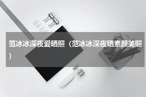 范冰冰深夜爱晒照（范冰冰深夜晒素颜美照）