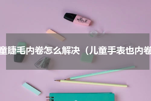儿童睫毛内卷怎么解决（儿童手表也内卷）