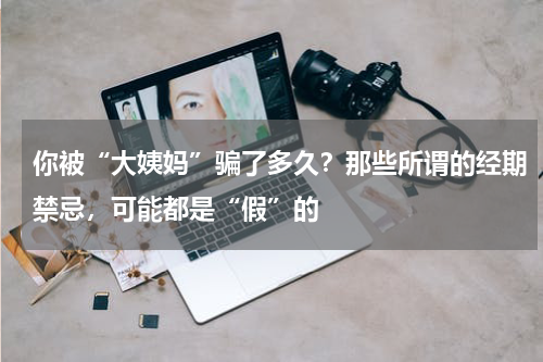 你被“大姨妈”骗了多久？那些所谓的经期禁忌，可能都是“假”的