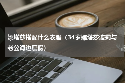 娜塔莎搭配什么衣服（34岁娜塔莎波莉与老公海边度假）