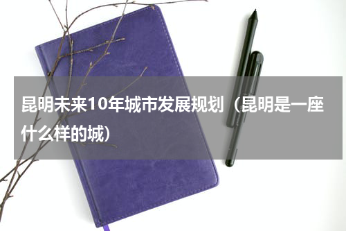 昆明未来10年城市发展规划（昆明是一座什么样的城）