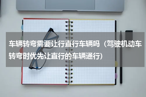 车辆转弯需要让行直行车辆吗（驾驶机动车转弯时优先让直行的车辆通行）