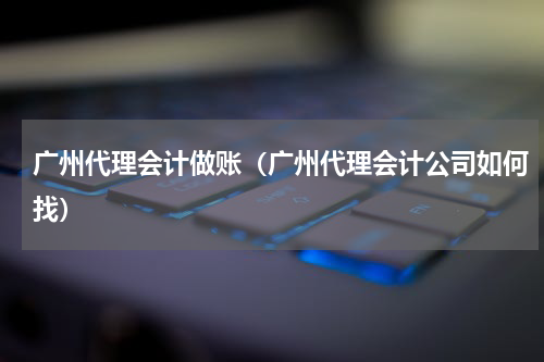 广州代理会计做账（广州代理会计公司如何找）