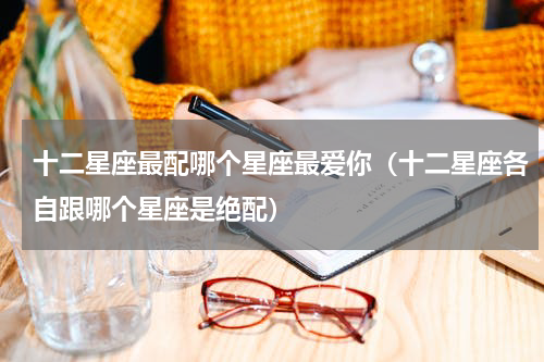 十二星座最配哪个星座最爱你（十二星座各自跟哪个星座是绝配）