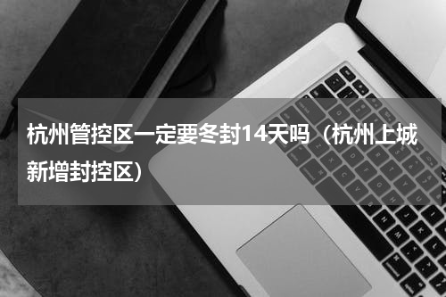 杭州管控区一定要冬封14天吗（杭州上城新增封控区）
