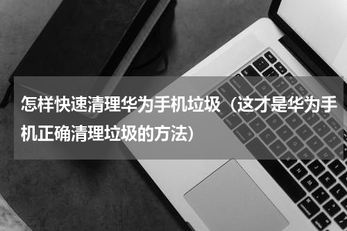 怎样快速清理华为手机垃圾（这才是华为手机正确清理垃圾的方法）