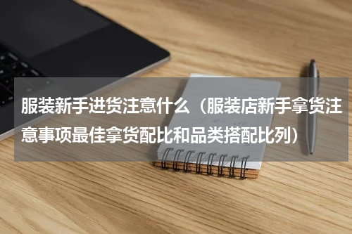 服装新手进货注意什么（服装店新手拿货注意事项最佳拿货配比和品类搭配比列）