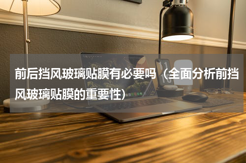 前后挡风玻璃贴膜有必要吗（全面分析前挡风玻璃贴膜的重要性）