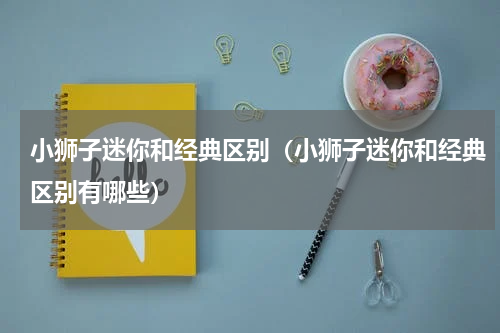 小狮子迷你和经典区别（小狮子迷你和经典区别有哪些）