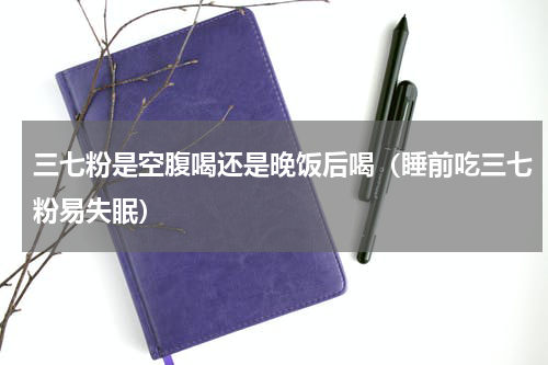 三七粉是空腹喝还是晚饭后喝（睡前吃三七粉易失眠）